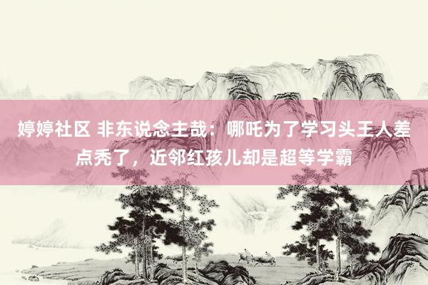 婷婷社区 非东说念主哉：哪吒为了学习头王人差点秃了，近邻红孩儿却是超等学霸