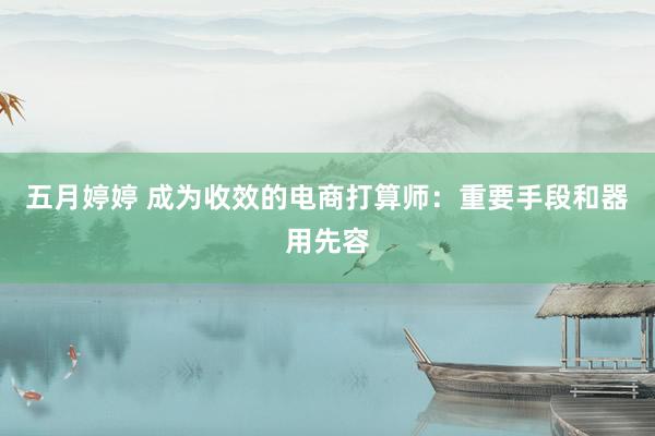 五月婷婷 成为收效的电商打算师：重要手段和器用先容