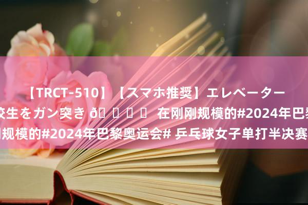 【TRCT-510】【スマホ推奨】エレベーターに挟まれたデカ尻女子校生をガン突き ?️ 在刚刚规模的#2024年巴黎奥运会# 乒乓球女子单打半决赛中