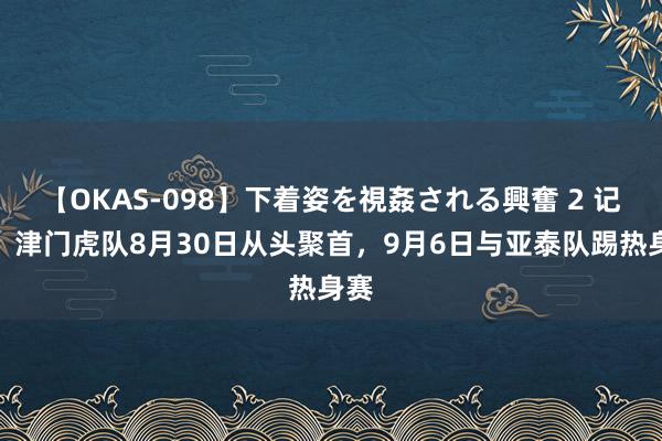【OKAS-098】下着姿を視姦される興奮 2 记者：津门虎队8月30日从头聚首，9月6日与亚泰队踢热身赛