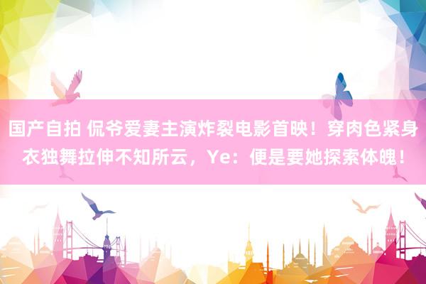 国产自拍 侃爷爱妻主演炸裂电影首映！穿肉色紧身衣独舞拉伸不知所云，Ye：便是要她探索体魄！