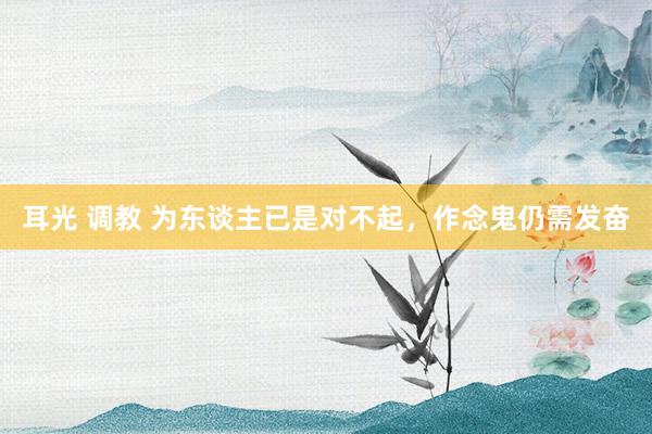 耳光 调教 为东谈主已是对不起，作念鬼仍需发奋