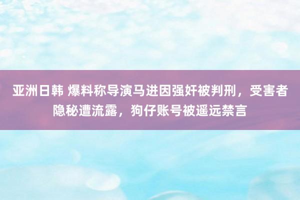亚洲日韩 爆料称导演马进因强奸被判刑，受害者隐秘遭流露，狗仔账号被遥远禁言