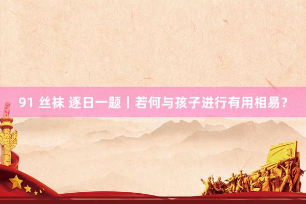 91 丝袜 逐日一题丨若何与孩子进行有用相易？