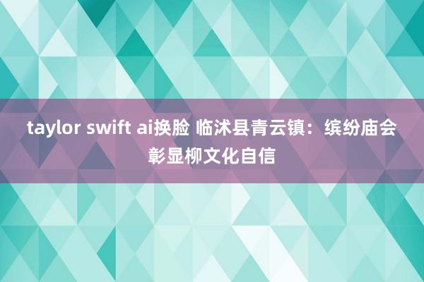 taylor swift ai换脸 临沭县青云镇：缤纷庙会彰显柳文化自信