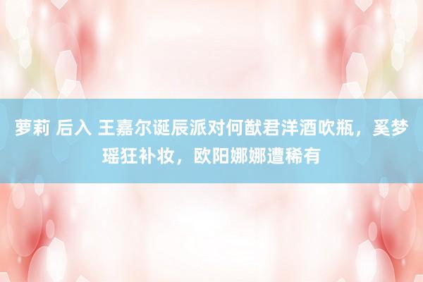 萝莉 后入 王嘉尔诞辰派对何猷君洋酒吹瓶，奚梦瑶狂补妆，欧阳娜娜遭稀有