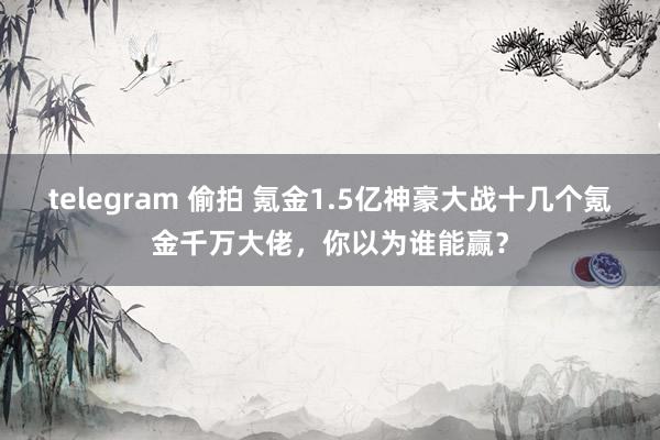 telegram 偷拍 氪金1.5亿神豪大战十几个氪金千万大佬，你以为谁能赢？