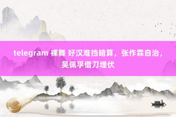 telegram 裸舞 好汉难挡暗算，张作霖自治，吴佩孚借刀埋伏