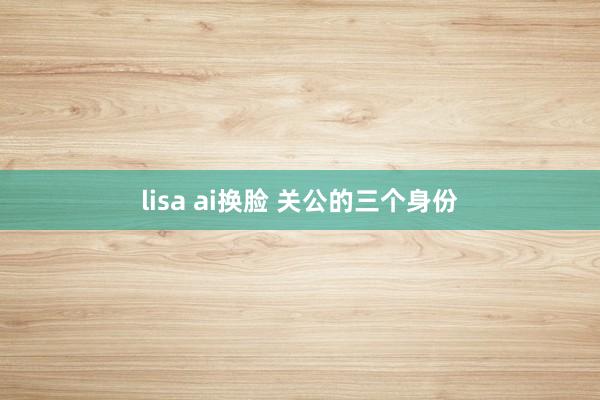 lisa ai换脸 关公的三个身份