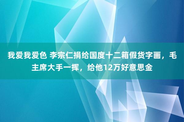 我爱我爱色 李宗仁捐给国度十二箱假货字画，毛主席大手一挥，给他12万好意思金