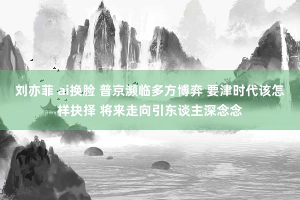 刘亦菲 ai换脸 普京濒临多方博弈 要津时代该怎样抉择 将来走向引东谈主深念念