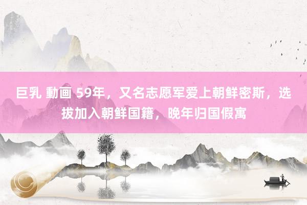 巨乳 動画 59年，又名志愿军爱上朝鲜密斯，选拔加入朝鲜国籍，晚年归国假寓