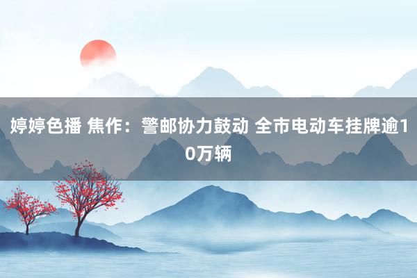 婷婷色播 焦作：警邮协力鼓动 全市电动车挂牌逾10万辆