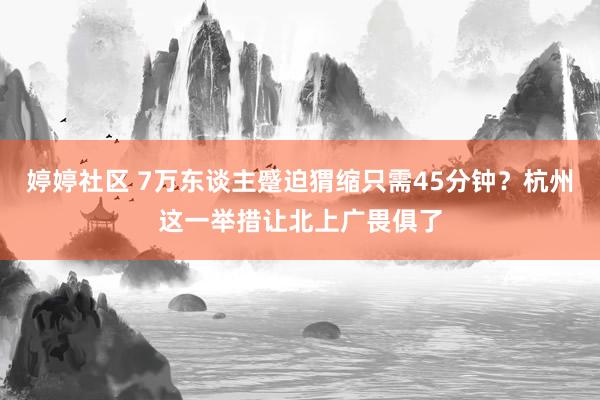婷婷社区 7万东谈主蹙迫猬缩只需45分钟？杭州这一举措让北上广畏俱了