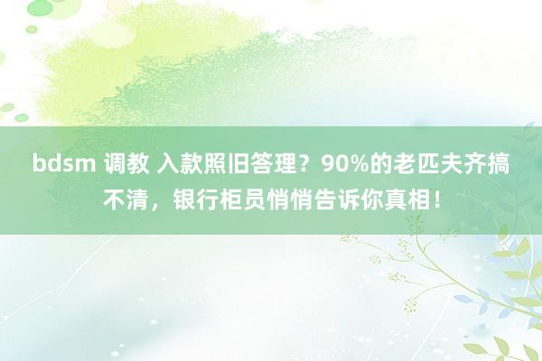 bdsm 调教 入款照旧答理？90%的老匹夫齐搞不清，银行柜员悄悄告诉你真相！