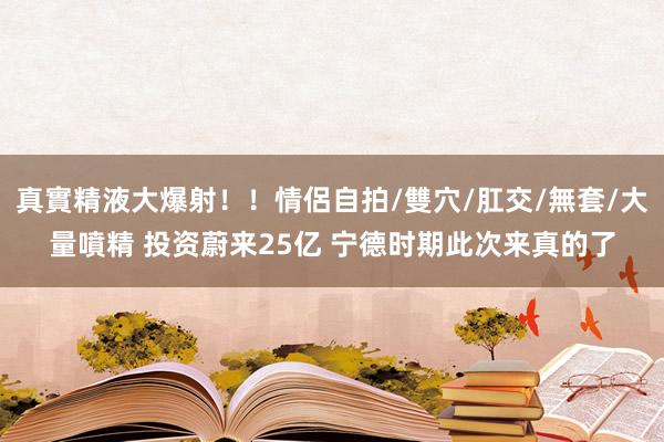 真實精液大爆射！！情侶自拍/雙穴/肛交/無套/大量噴精 投资蔚来25亿 宁德时期此次来真的了