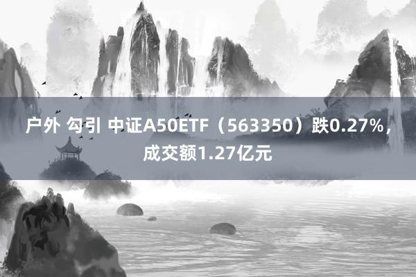 户外 勾引 中证A50ETF（563350）跌0.27%，成交额1.27亿元