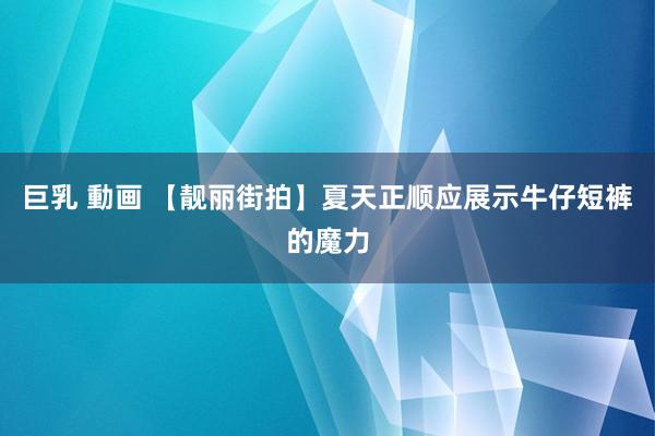 巨乳 動画 【靓丽街拍】夏天正顺应展示牛仔短裤的魔力