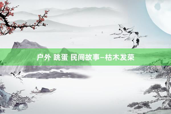 户外 跳蛋 民间故事—枯木发荣