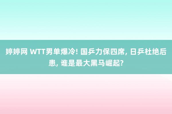 婷婷网 WTT男单爆冷! 国乒力保四席， 日乒杜绝后患， 谁是最大黑马崛起?