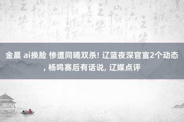 金晨 ai换脸 惨遭同曦双杀! 辽篮夜深官宣2个动态， 杨鸣赛后有话说， 辽媒点评