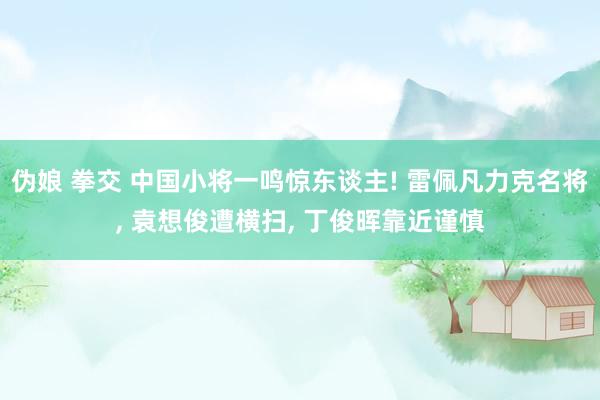 伪娘 拳交 中国小将一鸣惊东谈主! 雷佩凡力克名将， 袁想俊遭横扫， 丁俊晖靠近谨慎
