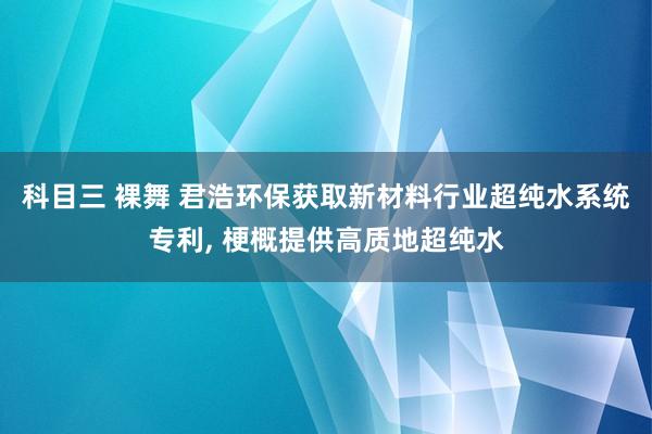 科目三 裸舞 君浩环保获取新材料行业超纯水系统专利， 梗概提供高质地超纯水