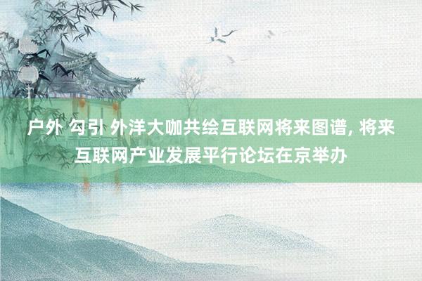 户外 勾引 外洋大咖共绘互联网将来图谱， 将来互联网产业发展平行论坛在京举办