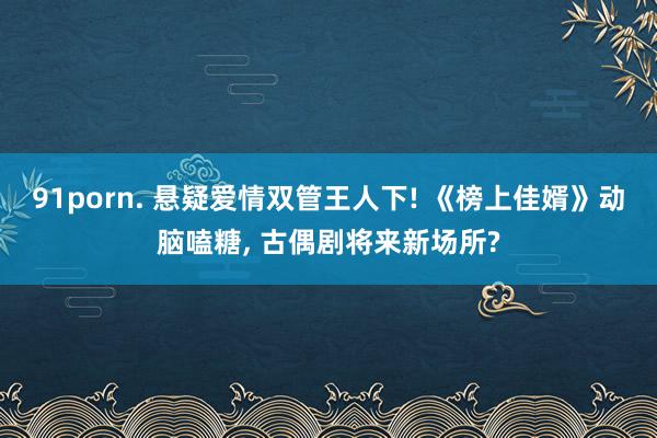 91porn. 悬疑爱情双管王人下! 《榜上佳婿》动脑嗑糖， 古偶剧将来新场所?