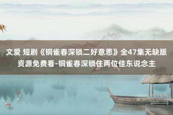 文爱 短剧《铜雀春深锁二好意思》全47集无缺版资源免费看-铜雀春深锁住两位佳东说念主