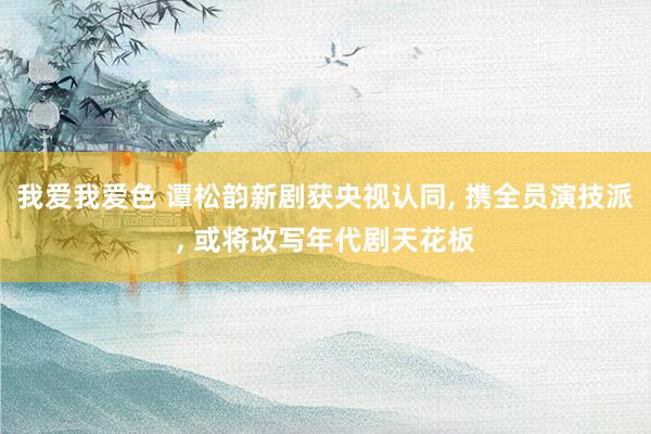 我爱我爱色 谭松韵新剧获央视认同， 携全员演技派， 或将改写年代剧天花板
