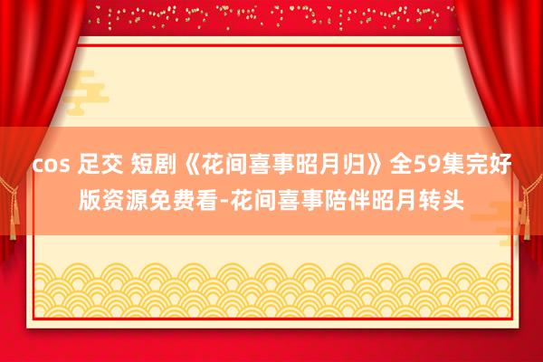 cos 足交 短剧《花间喜事昭月归》全59集完好版资源免费看-花间喜事陪伴昭月转头