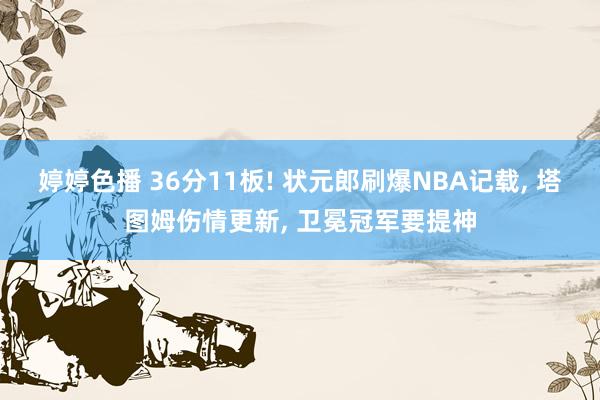 婷婷色播 36分11板! 状元郎刷爆NBA记载， 塔图姆伤情更新， 卫冕冠军要提神