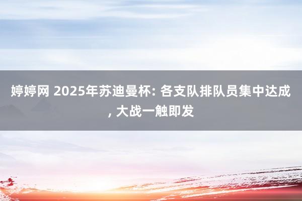 婷婷网 2025年苏迪曼杯: 各支队排队员集中达成， 大战一触即发