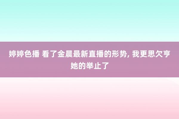 婷婷色播 看了金晨最新直播的形势， 我更思欠亨她的举止了
