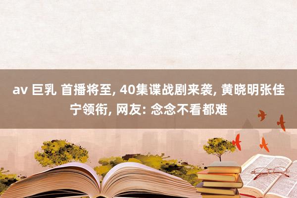 av 巨乳 首播将至， 40集谍战剧来袭， 黄晓明张佳宁领衔， 网友: 念念不看都难