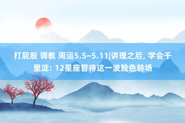 打屁股 调教 周运5.5~5.11|讲理之后， 学会千里淀: 12星座管待这一波脸色转场