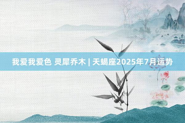 我爱我爱色 灵犀乔木 | 天蝎座2025年7月运势
