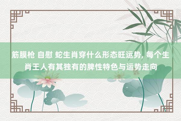 筋膜枪 自慰 蛇生肖穿什么形态旺运势， 每个生肖王人有其独有的脾性特色与运势走向
