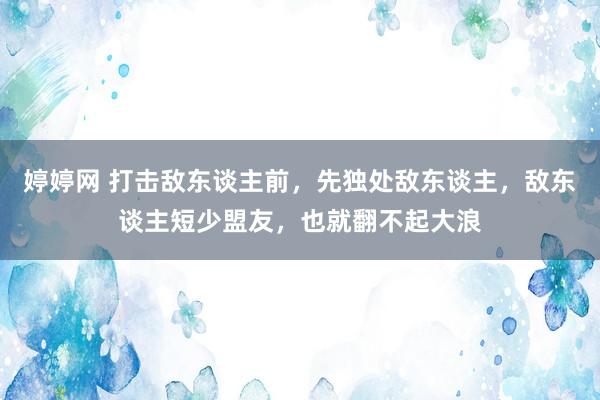 婷婷网 打击敌东谈主前，先独处敌东谈主，敌东谈主短少盟友，也就翻不起大浪