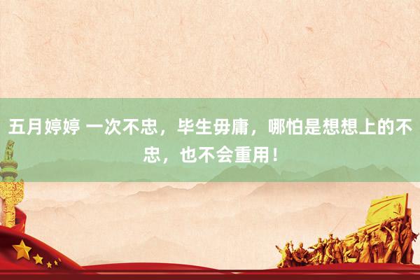 五月婷婷 一次不忠，毕生毋庸，哪怕是想想上的不忠，也不会重用！