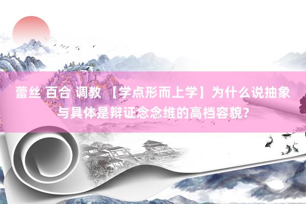 蕾丝 百合 调教 【学点形而上学】为什么说抽象与具体是辩证念念维的高档容貌？