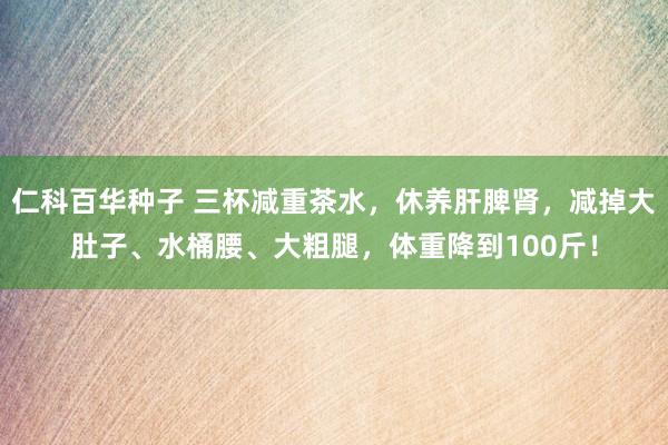 仁科百华种子 三杯减重茶水，休养肝脾肾，减掉大肚子、水桶腰、大粗腿，体重降到100斤！