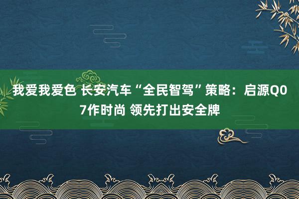 我爱我爱色 长安汽车“全民智驾”策略：启源Q07作时尚 领先打出安全牌