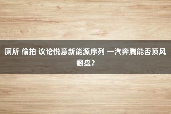 厕所 偷拍 议论悦意新能源序列 一汽奔腾能否顶风翻盘？