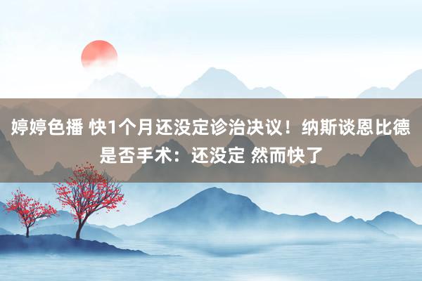 婷婷色播 快1个月还没定诊治决议！纳斯谈恩比德是否手术：还没定 然而快了