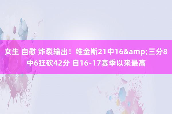 女生 自慰 炸裂输出！维金斯21中16&三分8中6狂砍42分 自16-17赛季以来最高